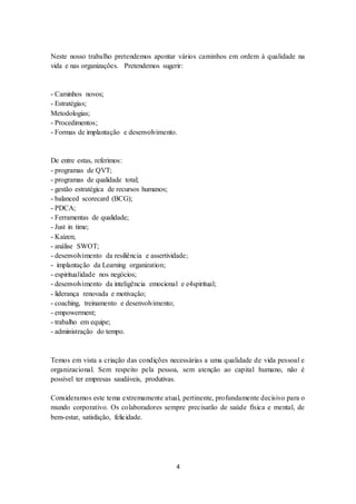 4
Neste nosso trabalho pretendemos apontar vários caminhos em ordem à qualidade na
vida e nas organizações. Pretendemos sugerir:
- Caminhos novos;
- Estratégias;
Metodologias;
- Procedimentos;
- Formas de implantação e desenvolvimento.
De entre estas, referimos:
- programas de QVT;
- programas de qualidade total;
- gestão estratégica de recursos humanos;
- balanced scorecard (BCG);
- PDCA;
- Ferramentas de qualidade;
- Just in time;
- Kaizen;
- análise SWOT;
- desenvolvimento da resiliência e assertividade;
- implantação da Learning organization;
- espiritualidade nos negócios;
- desenvolvimento da inteligência emocional e e4spiritual;
- liderança renovada e motivação;
- coaching, treinamento e desenvolvimento;
- empowerment;
- trabalho em equipe;
- administração do tempo.
Temos em vista a criação das condições necessárias a uma qualidade de vida pessoal e
organizacional. Sem respeito pela pessoa, sem atenção ao capital humano, não é
possível ter empresas saudáveis, produtivas.
Consideramos este tema extremamente atual, pertinente, profundamente decisivo para o
mundo corporativo. Os colaboradores sempre precisarão de saúde física e mental, de
bem-estar, satisfação, felicidade.
 