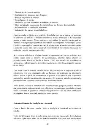 40
* Diminuição do ritmo do trabalho.
* Estabelecimento de pausas para descanso.
* Redução da jornada de trabalho.
* Diversificação de tarefas.
* Eliminação do clima autoritário no ambiente de trabalho.
* Maior participação e autonomia dos trabalhadores nas decisões do seu trabalho.
* Reconhecimento e valorização do trabalho.
* Valorização das queixas dos trabalhadores.
É preciso mudar os hábitos e as condições de trabalho para que a higiene e a segurança
no ambiente de trabalho se tornem satisfatórios. Nessas mudanças se faz necessário
resgatar o valor humano. Nesse contexto, a necessidade de reconhecimento pode ser
frustrada pela organização quando ela não valoriza o desempenho. Por exemplo, quando
a política de promoção é baseada nos anos de serviço e não no mérito ou, então, quando
a estrutura salarial não oferece qualquer possibilidade de recompensa financeira por
realização como os aumentos por mérito.
Se o ambiente enfatizar as relações distantes e impessoais entre os funcionários e se o
contato social entre os mesmos for desestimulado, existirão menos chances de
reconhecimento. Conforme Arroba e James (1988) uma maneira de reconhecer os
funcionários é admitir que eles têm outras preocupações além do desempenho imediato
de seu serviço.
Uma outra causa da falta de reconhecimento dos funcionários na organização são os
estereótipos, pois seus julgamentos não são baseados em evidências ou informações
sobre a pessoa. A partir do momento que as pessoas fazem parte de uma organização
podem obter reconhecimento positivo ou negativo. Os grupos de trabalho, por exemplo,
podem satisfazer ou frustrar as necessidades de reconhecimento.
Não é demais enfatizar a importância do reconhecimento, porque a partir do momento
que a organização está preocupada com a higiene e a segurança do trabalhador, ele está
sendo valorizado. E quando os colaboradores percebem o fato de serem valorizados,
reconhecidos isso os torna mais motivados para o trabalho.
O desenvolvimento das Inteligências emocional
Coube a Daniel Goleman estudar sobre a inteligência emocional no ambiente de
trabalho
Testes de QI sempre foram tomados como parâmetros de mensuração da inteligência
individual e, por tabela, ainda são um meio de um sujeito dizer que é mais inteligente do
 