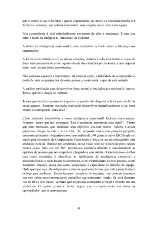 41
que os outros à sua volta. Mas o que as organizações, governos e a sociedade precisam é
de líderes sensíveis, que saibam desenvolver uma empatia social com a sua equipe
Esta competência é vital principalmente em tempo de crise e mudanças. É aqui que
entra a teoria da Inteligência Emocional de Goleman.
A teoria da inteligência emocional é uma verdadeira reflexão sobre a liderança nas
organizações.
A forma como lidamos com as nossas emoções, atitudes e relacionamentos é capaz de
dizer mais precisamente como agimos diante das situações profissionais, e isso importa
muito mais do que testes padronizados.
Não podemos esquecer a importância da empatia social, a habilidade de compreender o
ponto de vista ou perspectiva de outra pessoa, e assim sentir o que ela está sentindo.
A melhor motivação para desenvolver força mental e inteligência emocional é interna.
Temos que ter o desejo de melhorar.
Temos que decidir o quanto se importa e o quanto está disposto a fazer para melhorar
nesse aspecto. Somente motivado você pode desenvolver intencionalmente a sua força
mental e a inteligência emocional.
Como podemos desenvolver a nossa inteligência emocional? Existem cinco passos.
Primeiro temos que nos perguntar: "Isso é realmente importante para mim?". Temos
que estar motivado, que visualizar seus objetivos, analisar nossos valores e aonde
queremos chegar na vida e na carreira. Se respondermos a essa primeira pergunta,
podemos partir para o segundo passo: uma análise de 360 graus, como o ESCI (sigla em
inglês para Inventário de Competências Emocionais e Sociais), assim conseguindo uma
avaliação honesta. Quando nos avaliamos, nossa visão pode ser distorcida pelos nossos
pontos cegos. Mas em um 360º recolhemos confidencialmente e anonimamente as
opiniões de pessoas que nos respeitam, chegando a uma média. O terceiro passo é olhar
para esses resultados e identificar as habilidades de inteligência emocional e
autoconsciência: a maneira que se administra, como empatizamos com as pessoas, como
formamos relações, nossa persuasão, cooperação e capacidade de trabalho de equipe.
Onde quer que seja, identifiquemos a área na qual acreditamos que vale a pena tempo e
esforço para melhorar. Estabelecemos um plano de mudança, um contrato connosco
mesmos sobre um comportamento específico que tentaremos mudar. Se você fizermos
isto de três a seis meses, veremos que as pessoas começarão a reagir e notarão em nós
melhorias. O quinto passo é tentar seguir este comportamento em todas as
oportunidades que se apresentarem.
 