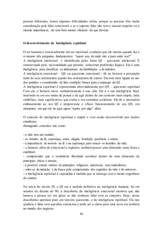 43
pessoas diferentes, temos algumas dificuldades sérias, porque as pessoas têm muita
consideração pelo líder emocional, e se o suposto líder não tem o mesmo respeito ou a
mesma importância, ele será bem menos eficiente do que deveria.
O desenvolvimento da Inteligência espiritual
O ser humano é essencialmente um ser espiritual, condição que ele mostra quando faz a
si mesmo três perguntas fundamentais: “quem sou, de onde vim e para onde vou?”
A inteligência intelectual é identificada pelas letras QI – quociente intelectual. É
caracterizada pela racionalidade que permite solucionar problemas lógicos. Ela é uma
inteligência para classificar os indicadores de habilidades e de talentos.
A inteligência emocional – QE ou quociente emocional - dá ao homem a percepção
tanto de seus sentimentos quanto dos sentimentos de outros. Ela está mais ligada ao uso
dos sentidos e constituindo de fato condição básica para o emprego do QI.
A inteligência espiritual é representada abreviadamente por QS – quociente espiritual
Com ela, o homem move verdadeiramente a sua vida. Ela é a sua inteligência final,
inserindo-se em seu modo de pensar e de agir dentro de um contexto mais amplo, mais
simbólico, mais significativo, que avalia o seu caminhar cotidiano. Ela dá o necessário
embasamento ao seu QI e proporciona o eficaz funcionamento de seu QE, em
momentos em que ele no aqui agora “aspira por algo” além.
O conceito de inteligência espiritual é amplo e vem sendo desenvolvido por muitos
estudiosos,
abrangendo conceitos tais como:
- a vida tem um sentido;
- as virtudes da fé, esperança, amor, alegria, bondade, paciência e outras;
- a importância de investir na fé e na esperança para vencer os desafios da vida;
- o homem, além de emocional e orgânico, também possui uma dimensão meta-física e
espiritual;
- compreender que a verdadeira liberdade acontece dentro de uma dimensão de
princípios éticos e morais;
- é possível extrair valores de princípios religiosos universais, sem radicalismo;
- valer-se da intuição e da busca pela compreensão dos segredos da vida e do universo;
- a inteligência espiritual é expandida à medida que se interage com a mente engenhosa
do criador;
No início do século 20, o QI era a medida definitiva da inteligência humana. Só em
meados da década de 90, a descoberta da inteligência emocional mostrou que não
bastava a pessoa ser um gênio se não soubesse lidar com as emoções. Hoje, novas
descobertas apontam para um terceiro quociente, o da inteligência espiritual. Ela nos
ajudaria a lidar com questões essenciais e pode ser a chave para uma nova era também
no mundo dos negócios
 