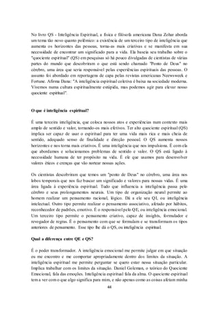 44
No livro QS - Inteligência Espiritual, a física e filósofa americana Dana Zohar aborda
um tema tão novo quanto polêmico: a existência de um terceiro tipo de inteligência que
aumenta os horizontes das pessoas, torna-as mais criativas e se manifesta em sua
necessidade de encontrar um significado para a vida. Ela baseia seu trabalho sobre o
"quociente espiritual" (QS) em pesquisas só há pouco divulgadas de cientistas de várias
partes do mundo que descobriram o que está sendo chamado "Ponto de Deus" no
cérebro, uma área que seria responsável pelas experiências espirituais das pessoas. O
assunto foi abordado em reportagens de capa pelas revistas americanas Neewsweek e
Fortune. Afirma Dana: "A inteligência espiritual coletiva é baixa na sociedade moderna.
Vivemos numa cultura espiritualmente estúpida, mas podemos agir para elevar nosso
quociente espiritual".
O que é inteligência espiritual?
É uma terceira inteligência, que coloca nossos atos e experiências num contexto mais
amplo de sentido e valor, tornando-os mais efetivos. Ter alto quociente espiritual (QS)
implica ser capaz de usar o espiritual para ter uma vida mais rica e mais cheia de
sentido, adequado senso de finalidade e direção pessoal. O QS aumenta nossos
horizontes e nos torna mais criativos. É uma inteligência que nos impulsiona. É com ela
que abordamos e solucionamos problemas de sentido e valor. O QS está ligado à
necessidade humana de ter propósito na vida. É ele que usamos para desenvolver
valores éticos e crenças que vão nortear nossas ações.
Os cientistas descobriram que temos um "ponto de Deus" no cérebro, uma área nos
lobos temporais que nos faz buscar um significado e valores para nossas vidas. É uma
área ligada à experiência espiritual. Tudo que influencia a inteligência passa pelo
cérebro e seus prolongamentos neurais. Um tipo de organização neural permite ao
homem realizar um pensamento racional, lógico. Dá a ele seu QI, ou inteligência
intelectual. Outro tipo permite realizar o pensamento associativo, afetado por hábitos,
reconhecedor de padrões, emotivo. É o responsável pelo QE, ou inteligência emocional.
Um terceiro tipo permite o pensamento criativo, capaz de insights, formulador e
revogador de regras. É o pensamento com que se formulam e se transformam os tipos
anteriores de pensamento. Esse tipo lhe dá o QS, ou inteligência espiritual.
Qual a diferença entre QE e QS?
É o poder transformador. A inteligência emocional me permite julgar em que situação
eu me encontro e me comportar apropriadamente dentro dos limites da situação. A
inteligência espiritual me permite perguntar se quero estar nessa situação particular.
Implica trabalhar com os limites da situação. Daniel Goleman, o teórico do Quociente
Emocional, fala das emoções. Inteligência espiritual fala da alma. O quociente espiritual
tem a ver com o que algo significa para mim, e não apenas como as coisas afetam minha
 