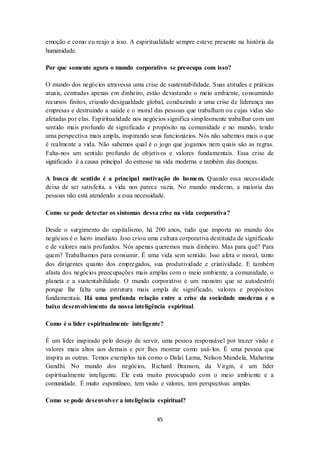 45
emoção e como eu reajo a isso. A espiritualidade sempre esteve presente na história da
humanidade.
Por que somente agora o mundo corporativo se preocupa com isso?
O mundo dos negócios atravessa uma crise de sustentabilidade. Suas atitudes e práticas
atuais, centradas apenas em dinheiro, estão devastando o meio ambiente, consumindo
recursos finitos, criando desigualdade global, conduzindo a uma crise de liderança nas
empresas e destruindo a saúde e o moral das pessoas que trabalham ou cujas vidas são
afetadas por elas. Espiritualidade nos negócios significa simplesmente trabalhar com um
sentido mais profundo de significado e propósito na comunidade e no mundo, tendo
uma perspectiva mais ampla, inspirando seus funcionários. Nós não sabemos mais o que
é realmente a vida. Não sabemos qual é o jogo que jogamos nem quais são as regras.
Falta-nos um sentido profundo de objetivos e valores fundamentais. Essa crise de
significado é a causa principal do estresse na vida moderna e também das doenças.
A busca de sentido é a principal motivação do homem. Quando essa necessidade
deixa de ser satisfeita, a vida nos parece vazia. No mundo moderno, a maioria das
pessoas não está atendendo a essa necessidade.
Como se pode detectar os sintomas dessa crise na vida corporativa?
Desde o surgimento do capitalismo, há 200 anos, tudo que importa no mundo dos
negócios é o lucro imediato. Isso criou uma cultura corporativa destituída de significado
e de valores mais profundos. Nós apenas queremos mais dinheiro. Mas para quê? Para
quem? Trabalhamos para consumir. É uma vida sem sentido. Isso afeta o moral, tanto
dos dirigentes quanto dos empregados, sua produtividade e criatividade. E também
afasta dos negócios preocupações mais amplas com o meio ambiente, a comunidade, o
planeta e a sustentabilidade. O mundo corporativo é um monstro que se autodestrói
porque lhe falta uma estrutura mais ampla de significado, valores e propósitos
fundamentais. Há uma profunda relação entre a crise da sociedade moderna e o
baixo desenvolvimento da nossa inteligência espiritual.
Como é o líder espiritualmente inteligente?
É um líder inspirado pelo desejo de servir, uma pessoa responsável por trazer visão e
valores mais altos aos demais e por lhes mostrar como usá-los. É uma pessoa que
inspira as outras. Temos exemplos tais como o Dalai Lama, Nelson Mandela, Mahatma
Gandhi. No mundo dos negócios, Richard Branson, da Virgin, é um líder
espiritualmente inteligente. Ele está muito preocupado com o meio ambiente e a
comunidade. É muito espontâneo, tem visão e valores, tem perspectivas amplas.
Como se pode desenvolver a inteligência espiritual?
 
