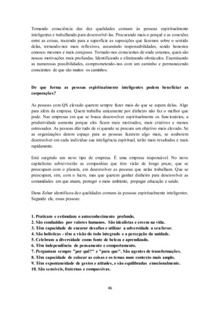 46
Tomando consciência das dez qualidades comuns às pessoas espiritualmente
inteligentes e trabalhando para desenvolvê-las. Procurando mais o porquê e as conexões
entre as coisas, trazendo para a superfície as suposições que fazemos sobre o sentido
delas, tornando-nos mais reflexivos, assumindo responsabilidades, sendo honestos
conosco mesmos e mais corajosos. Tornado-nos conscientes de onde estamos, quais são
nossas motivações mais profundas. Identificando e eliminando obstáculos. Examinando
as numerosas possibilidades, comprometendo-nos com um caminho e permanecendo
conscientes de que são muitos os caminhos.
De que forma as pessoas espiritualmente inteligentes podem beneficiar as
corporações?
As pessoas com QS elevado querem sempre fazer mais do que se espera delas. Algo
para além da empresa. Quem trabalha unicamente por dinheiro não faz o melhor que
pode. Nas empresas em que se busca desenvolver espiritualmente os funcionários, a
produtividade aumenta porque eles ficam mais motivados, mais criativos e menos
estressados. As pessoas dão tudo de si quando se procura um objetivo mais elevado. Se
as organizações derem espaço para as pessoas fazerem algo mais, se souberem
desenvolver em cada indivíduo sua inteligência espiritual, terão mais resultados e mais
rapidamente.
Está surgindo um novo tipo de empresa. É uma empresa responsável. No novo
capitalismo sobreviverão as companhias que têm visão de longo prazo, que se
preocupam com o planeta, em desenvolver as pessoas que nelas trabalham. Que se
preocupam, sim, com o lucro, mas que querem ganhar dinheiro para desenvolver as
comunidades em que atuam, proteger o meio ambiente, propagar educação e saúde.
Dana Zohar identificou dez qualidades comuns às pessoas espiritualmente inteligentes.
Segundo ela, essas pessoas:
1. Praticam e estimulam o autoconhecimento profundo.
2. São conduzidas por valores humanos. São idealistas e creem na vida.
3. Têm capacidade de encarar desafios e utilizar a adversidade a seufavor.
4. São holísticas - têm a visão do todo integrado e a percepção da unidade.
5. Celebram a diversidade como fonte de beleza e aprendizado.
6. Têm independência de pensamento e comportamento.
7. Perguntam sempre "por quê?" e "para que". São agentes de transformações.
8. Têm capacidade de colocar as coisas e os temas num contexto mais amplo.
9. Têm espontaneidade de gestos e atitudes, e são equilibradas emocionalmente.
10. São sensíveis, fraternas e compassivas.
 