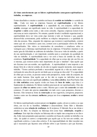 47
Já vimos anteriormente que os líderes espiritualizados conseguem espiritualizar o
trabalho, as empresas.
Fomos desafiados a encetar o caminho em busca do sentido no trabalho e o sentido da
vida. Cada vez mais as empresas buscam ser espiritualizadas e ter líderes
espiritualizados. A espiritualidade é a capacidade de, em conjunto, edificar um
sentido, enxergar um significado maior na vida. A espiritualidade é a capacidade de
respeitar o outro como outro, e não como estranho. Algumas empresas temem levar
este tema ao meio corporativo. No entanto, quando levada à realidade organizacional, a
espiritualidade deve ser vista como algo inerente a todo ser humano e que, quando
desenvolvida corretamente, pode melhorar as relações interpessoais e a qualidade de
vida das pessoas. Mas, enquanto há empresas que resistem à espiritualidade, existem
outras que até a estimulam e para isso, contam com a participação efetiva de líderes
espiritualizados. São vários os testemunhos de consultores e estudiosos sobre as
vantagens que a liderança espiritualizada traz às empresas. O benefício imediato é um
maior grau de felicidade no ambiente de trabalhos. Esta nova visão do trabalho, a partir
da sua espiritualização, é um importante caminho para a construção da qualidade de
vida no trabalho. A espiritualidade tem a ver com a busca de sentido da vida, da
existência. Espiritualidade “é a capacidade de olhar que as coisas não são um fim em
si mesmas, que existem razões mais importantes do que o imediato”. Que aquilo que
nós fazemos tem um sentido, um significado. A espiritualidade é uma resposta a um
desejo forte de a vida ter sentido, de ela não se esgotar naquele momento, nem naquele
trabalho. “Temos carência profunda e necessidade urgente de a vida ser muito mais a
realização de uma obra do que de um fardo que se carrega no dia-a-dia”. É a capacidade
de olhar que as coisas, as pessoas numa outra perspectiva, numa visão de conjunto, de
um modo humano. Que aquilo que se faz não se esgota no indivíduo nem nas
atividades, mas tem um significado coletivo, é uma obra coletiva. Jean-Paul Sartre fala
da vida autêntica como aquela vivida em busca do bem de todos, cuja ética é o
fundamento da cidadania. Os líderes também precisam de ser espiritualizados. Eles são
capazes de olhar os outros como o outro. Mesmo que o outro não concorde em tudo
connosco. O outro não precisa concordar em tudo com o que pensamos, dizemos e
fazemos. Eles tornam-se fonte de renovação ao nos sugerirem, corrigirem, proporem.
Assim o outro nos faz crescer, melhorar, porque nos leva a repensar, avaliar e rever
e mudar.
Os líderes espiritualizados sentem prazer em inspirar, ajudar, elevar os outros e as suas
obras, em vez de os humilhar, rebaixar e desconsiderar. Entre líder e liderados
estabelece-se uma relação de confiança, de fé recíproca. O liderado fia-se nas ideias e
atitudes do líder. As relações na liderança têm como base: admiração, respeito e
confiança. Este tripé das relações na liderança não se impõe mas conquista-se no dia-a-
dia. Estão mais preparados para apontar o caminho em busca do sentido no trabalho e na
vida; de ajudar os outros a compreender que aquilo que se faz tem um sentido, um
significado coletivo, é uma obra coletiva. É da responsabilidade do líder recordar-nos
que é necessário que façamos uma reflexão sobre o que fazemos e por que fazemos.
 