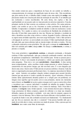 48
Este estudo remete-nos para a importância da busca de um sentido no trabalho e,
consequentemente, de enxergar um significado maior da nossa vida. Não escondemos
que, para muitos de nós, o trabalho ainda é tratado como uma espécie de castigo, mas
precisamos mudar este conceito pela ideia da realização de uma obra. É no trabalho que
nos realizamos e somos reconhecidos. De certa forma, isto explica o fato da
espiritualidade ser um assunto cada vez mais presente no universo corporativo. Uma das
principais tarefas do líder consiste em esclarecer a obra coletiva. Por outras palavras,
ajudar a dar sentido ao que se faz. Encontrar as razões profundas da dedicação ao
trabalho. Compreender o verdadeiro sentido do trabalho: é onde nos realizamos e somos
reconhecidos. Ter e ajudar os outros a ter consciência da finalidade das atividades do
dia-a-dia. O bom líder nunca perde de vista isto. Mostrar aos liderados o resultado da
obra e identificar essa obra como coletiva e valiosa. Segundo Cortella, a liderança não
se esgota numa atividade específica, nem num cargo hierárquico. Todo o líder promove
a divulgação de um bem ou um resultado em comum. O líder espiritualizado sabe que
não sabe tudo, que nunca sabemos tudo ao mesmo tempo e de todos os modos. Ele tem
a educação corporativa como prioritária. Ele sabe gerir o estoque de conhecimento. O
líder tem amizade pelo saber, deseja saber. Ele deseja o conhecimento, o estima, o
procura e o respeita.
Tem como prioritário o aprendizado contínuo, a educação continuada, a formação
contínua. O líder espiritualizado sabe que a educação continuada constitui uma forma
de aprimorar competências e habilidades. Ele contribui para formar as pessoas para a
autonomia. A ética é um conjunto de princípios e valores que usamos para responder
estas perguntas. Ética tem a ver com autenticidade e honestidade. A ética norteia
nosso comportamento, ações, escolhas e tendo sempre presente os valores humanos. É
característica de uma pessoa íntegra, que não tem duas caras. É o caso daqueles que
dizem uma coisa e fazem outra. O líder precisa ser pessoa autêntica e honesta. Cada dia
mais as organizações procuram profissionais éticos. As empresas necessitam de líderes
que: sejam honestos em qualquer situação; tenham coragem para assumir decisões
(mesmo que seja preciso ir contra a opinião da maioria); sejam tolerantes e flexíveis
(muitas idéias aparentemente absurdas podem ser a solução para um problema); ser
íntegros (isso significa agir de acordo com os seus princípios, mesmo nos momentos
mais críticos); ser humilde (só assim a gente consegue ouvir o que os outros têm a dizer
e reconhecer que o sucesso individual é resultado do trabalho da equipe). Pessoas
humildes são capazes de ter dúvidas e isso é motor de mudança. Todo o bom líder é
corajoso. A coragem é uma virtude especial, é uma estrutura decisiva para a liderança.
Logo, precisamos de líderes corajosos, capazes de enfrentar e se situar nas situações
delicadas, capazes de antecipar a realidade, com uma visão de conjunto ,capazes de
assumir o risco da liderança. São os líderes que fazem diferente e têm resultados novos.
A questão de fundo é esta: não confundir essencial com fundamental. “ É o fundamental
que nos leva ao essencial, mas não é o essencial.” Uma pessoa humilde sabe que o
modo de ser dela não é o único, nem único seu modo de pensar. Aliás, a pessoa que tem
humildade usa o outro como fonte de renovação.
 