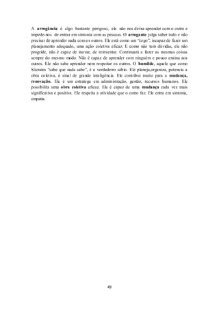 49
A arrogância é algo bastante perigoso, ela não nos deixa aprender com o outro e
impede-nos de entrar em sintonia com as pessoas. O arrogante julga saber tudo e não
precisar de aprender nada com os outros. Ele está como um “cego”, incapaz de fazer um
planejamento adequado, uma ação coletiva eficaz. E como não tem dúvidas, ele não
progride, não é capaz de inovar, de reinventar. Continuará a fazer as mesmas coisas
sempre do mesmo modo. Não é capaz de aprender com ninguém e pouco ensina aos
outros. Ele não sabe aprender nem respeitar os outros. O humilde, aquele que como
Sócrates “sabe que nada sabe”, é o verdadeiro sábio. Ele planeja,organiza, potencia a
obra coletiva, é sinal de grande inteligência. Ele contribui muito para a mudança,
renovação. Ele é um estratega em administração, gestão, recursos humanos. Ele
possibilita uma obra coletiva eficaz. Ele é capaz de uma mudança cada vez mais
significativa e positiva. Ele respeita a atividade que o outro faz. Ele entra em sintonia,
empatia.
 