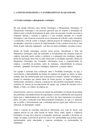 5
1. A GESTÃO ESTRATÉGICA E AS FERRAMENTAS DA QUALIDADE
1.1 Gestão estratégica e planejamento estratégico
Há uma grande diferença entre Gestão Estratégica e Planejamento Estratégico. O
Planejamento Estratégico é um processo gerencial que diz respeito à formulação de
objetivos para a seleção de programas de ação e para sua execução, levando em conta as
condições internas e externas à empresa e à sua evolução esperada. Já a Gestão
Estratégica é uma forma de acrescentar novos elementos de reflexão e ação sistemática
e continuada, a fim de avaliar a situação, elaborar projetos de mudanças estratégicas e
acompanhar e gerenciar os passos de implementação. Como o próprio nome diz, é uma
forma de gerir toda uma organização, com foco em ações estratégicas em todas as áreas.
Dentro da Gestão Estratégica existem vários passos. Inicialmente é feito um
Diagnóstico Estratégico, onde são realizados os levantamentos das situações atuais da
empresa, buscando assim avaliar a existência e a adequação das estratégias vigentes
dentro da instituição, bem como se estão oferecendo os resultados esperados. Dentro do
Diagnóstico Estratégico são levantadas informações como a competitividade da
empresa, o portfólio de produtos, ações de mudanças, vulnerabilidade às ameaças
existentes, quantidade de recursos estratégicos disponíveis e projetos futuros.
Em seguida é realizada uma verificação sobre a Prontidão Estratégica, ou seja, o
envolvimento e disponibilidade da direção da empresa em relação ao futuro, as ações
tomadas pela alta administração para solucionarem eventuais "janelas" estratégicas, a
atenção às mudanças que podem afetar de forma positiva ou negativa, obstáculos
institucionais, estatuários, culturais, a presença de uma perfeita comunicação interna, a
existência de sistema de reconhecimento de equipe, que venham de encontro com a
Missão, a Visão e os Valores da empresa etc.
Posteriormente, inicia-se o processo de seleção das prioridades em função da gravidade
dos problemas encontrados dentro da organização e assim é estabelecida uma sequência
lógica para a implementação das ações, com foco nos mais importantes em primeiro
plano. Tal ação é conhecida como Direcionamento Estratégico, ou seja, é o momento
que se define o direcionamento que a instituição precisa seguir para sobreviver ou se
sobressair em determinado cenário.
Como o conceito de estratégia relaciona-se diretamente com visão de futuro, uma
empresa precisa ter sua visão focada no futuro. Deve, então, manter a Vigilância
Estratégica, ou seja, deve observar, acompanhar, questionar, vasculhar o horizonte, no
tempo, no espaço, à procura de possíveis riscos e de oportunidades que possam exigir,
oportunamente, ações antecipadas e respostas estratégicas ou contramedidas da
organização.
 