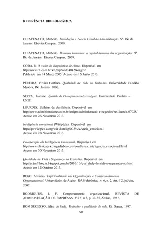 50
REFERÊNCIA BIBLIOGRÁFICA
CHIAVENATO, Idalberto. Introdução à Teoria Geral da Administração. 9ª. Rio de
Janeiro: Elsevier/Campus, 2009.
CHIAVENATO, Idalberto. Recursos humanos: o capital humano das organizações. 9ª.
Rio de Janeiro: Elsevier/Campus, 2009.
CODA, R. O valor do diagnóstico de clima. Disponível em
http://www.rh.com.br/ler.php?cod=4042&org=2
Publicado em 14 Março 2005. Acesso em 15 Junho 2013.
PEREIRA, Vivian Cortines. Qualidade de Vida no Trabalho. Universidade Candido
Mendes, Rio Janeiro, 2006.
SERPA, Joseane. Apostila de Planejamento Estratégico. Universidade Paulista –
UNIP.
LOURDES, Edilaine de. Resiliência. Disponível em
http://www.administradores.com.br/artigos/administracao-e-negocios/resiliencia/67028/
Acesso em 26 Novembro 2013.
Inteligência emocional (Wikipédia). Disponível em
https://pt.wikipedia.org/wiki/Intelig%C3%AAncia_emocional
Acesso em 28 Novembro 2013.
Psicoterapia da Inteligência Emocional. Disponível em
http://www.clinicapsicologialisboa.com/confianca_inteligencia_emocional.html
Acesso em 30 Novembro 2013.
Qualidade de Vida e Segurança no Trabalho. Disponível em
http://aslanfilhoczs.blogspot.com.br/2010/10/qualidade-de-vida-e-seguranca-no.html
Acesso em 12 Outubro 2013.
REGO, Arménio, Espiritualidade nas Organizações e Comprometimento
Organizacional. Universidade de Aveiro. RAE-eletrônica, v. 6, n. 2, Art. 12, jul./dez.
2007.
RODRIGUES, J. F. Comportamento organizacional. REVISTA DE
ADMINISTRAÇÃO DE EMPRESAS. V.27, n.2, p. 30-35, Ab/Jun, 1987.
BOM SUCESSO, Edina de Paula. Trabalho e qualidade de vida. Rj: Dunya, 1997.
 