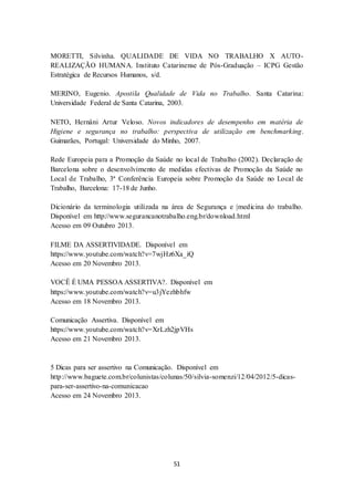 51
MORETTI, Silvinha. QUALIDADE DE VIDA NO TRABALHO X AUTO-
REALIZAÇÃO HUMANA. Instituto Catarinense de Pós-Graduação – ICPG Gestão
Estratégica de Recursos Humanos, s/d.
MERINO, Eugenio. Apostila Qualidade de Vida no Trabalho. Santa Catarina:
Universidade Federal de Santa Catarina, 2003.
NETO, Hernâni Artur Veloso. Novos indicadores de desempenho em matéria de
Higiene e segurança no trabalho: perspectiva de utilização em benchmarking.
Guimarães, Portugal: Universidade do Minho, 2007.
Rede Europeia para a Promoção da Saúde no local de Trabalho (2002). Declaração de
Barcelona sobre o desenvolvimento de medidas efectivas de Promoção da Saúde no
Local de Trabalho, 3ª Conferência Europeia sobre Promoção da Saúde no Local de
Trabalho, Barcelona: 17-18 de Junho.
Dicionário da terminologia utilizada na área de Segurança e |medicina do trabalho.
Disponível em http://www.segurancanotrabalho.eng.br/download.html
Acesso em 09 Outubro 2013.
FILME DA ASSERTIVIDADE. Disponível em
https://www.youtube.com/watch?v=7wjHz6Xa_iQ
Acesso em 20 Novembro 2013.
VOCÊ É UMA PESSOA ASSERTIVA?. Disponível em
https://www.youtube.com/watch?v=u3jYezhbhfw
Acesso em 18 Novembro 2013.
Comunicação Assertiva. Disponível em
https://www.youtube.com/watch?v=XrLzh2jpVHs
Acesso em 21 Novembro 2013.
5 Dicas para ser assertivo na Comunicação. Disponível em
http://www.baguete.com.br/colunistas/colunas/50/silvia-somenzi/12/04/2012/5-dicas-
para-ser-assertivo-na-comunicacao
Acesso em 24 Novembro 2013.
 