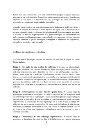 6
Enfim, para uma empresa atuar com uma Gestão Estratégica precisa apurar todos seus
processos e sua real situação e desenvolver ações corretivas constantes, focando seus
objetivos e suas metas, e o desenvolvendo suas estratégias de forma mantenha sua
sobrevivência, crescimento e diferenciação competitiva.
A gestão estratégica tem que estar sintonizada com a dinâmica do ambiente externo e
interno. A maneira de construir o futuro depende das ações que se desenvolvem no
presente. A gestão estratégica é uma referência direcional. Serve para mediar o presente
e o futuro. Os métodos de planejamento e de gestão estratégica são um repertório das
ações humanas combinadas com suas potencialidades e recursos para provocar impactos
em dado ambiente. A gestão estratégica contemplará as dimensões de: organização,
abrangência, contéudo e implementação.
1.2 Etapas da administração estratégica
A Administração Estratégica envolve um processo ou uma série de etapas. As etapas
básicas incluem:
Etapa 1 - Execução de uma análise do ambiente. O processo de administração
estratégica tem início com a análise do ambiente, isto é, com o processo de monitorar o
ambiente organizacional para identificar os riscos e as oportunidades presentes e
futuras. Nesse contexto, o ambiente organizacional encerra todos os fatores, tanto
internos como externos à organização, que podem influenciar o progresso obtido através
da realização de objetivos da organização. Os administradores devem compreender o
propósito da análise do ambiente, reconhecer os vários níveis existentes no ambiente
organizacional e entender as recomendações das normas para realizar uma análise do
ambiente.
Etapa 2 - Estabelecimento de uma diretriz organizacional. A segunda etapa do
processo de administração estratégica é o estabelecimento da a diretriz organizacional
ou determinação da meta da organização. Há dois indicadores principais de direção para
os quais uma organização é levada: a missão e os objetivos organizacionais. A missão
organizacional é a finalidade de uma organização ou a razão de sua existência. Os
objetivos são as metas das organizações. Há outros dois indicadores de direção que,
atualmente, as empresas estabelecem: a visão, que é o que as empresas aspiram a ser ou
se tornar, e os valores, que expressam a filosofia que norteia a empresa e a que a
diferencia das outras.
Etapa 3 - Formulação de uma estratégia organizacional. A terceira etapa do
processo é a formulação da estratégia. Esta é definida como um curso de ação com
 