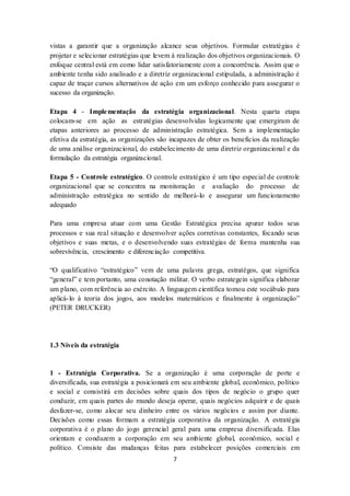 7
vistas a garantir que a organização alcance seus objetivos. Formular estratégias é
projetar e selecionar estratégias que levem à realização dos objetivos organizacionais. O
enfoque central está em como lidar satisfatoriamente com a concorrência. Assim que o
ambiente tenha sido analisado e a diretriz organizacional estipulada, a administração é
capaz de traçar cursos alternativos de ação em um esforço conhecido para assegurar o
sucesso da organização.
Etapa 4 - Implementação da estratégia organizacional. Nesta quarta etapa
colocam-se em ação as estratégias desenvolvidas logicamente que emergiram de
etapas anteriores ao processo de administração estratégica. Sem a implementação
efetiva da estratégia, as organizações são incapazes de obter os benefícios da realização
de uma análise organizacional, do estabelecimento de uma diretriz organizacional e da
formulação da estratégia organizacional.
Etapa 5 - Controle estratégico. O controle estratégico é um tipo especial de controle
organizacional que se concentra na monitoração e avaliação do processo de
administração estratégica no sentido de melhorá-lo e assegurar um funcionamento
adequado
Para uma empresa atuar com uma Gestão Estratégica precisa apurar todos seus
processos e sua real situação e desenvolver ações corretivas constantes, focando seus
objetivos e suas metas, e o desenvolvendo suas estratégias de forma mantenha sua
sobrevivência, crescimento e diferenciação competitiva.
“O qualificativo “estratégico” vem de uma palavra grega, estratégos, que significa
“general” e tem portanto, uma conotação militar. O verbo estrategein significa elaborar
um plano, com referência ao exército. A linguagem científica tomou este vocábulo para
aplicá-lo à teoria dos jogos, aos modelos matemáticos e finalmente à organização”
(PETER DRUCKER)
1.3 Níveis da estratégia
1 - Estratégia Corporativa. Se a organização é uma corporação de porte e
diversificada, sua estratégia a posicionará em seu ambiente global, econômico, político
e social e consistirá em decisões sobre quais dos tipos de negócio o grupo quer
conduzir, em quais partes do mundo deseja operar, quais negócios adquirir e de quais
desfazer-se, como alocar seu dinheiro entre os vários negócios e assim por diante.
Decisões como essas formam a estratégia corporativa da organização. A estratégia
corporativa é o plano do jogo gerencial geral para uma empresa diversificada. Elas
orientam e conduzem a corporação em seu ambiente global, econômico, social e
político. Consiste das mudanças feitas para estabelecer posições comerciais em
 