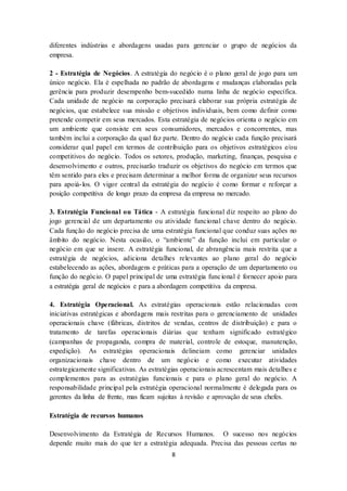8
diferentes indústrias e abordagens usadas para gerenciar o grupo de negócios da
empresa.
2 - Estratégia de Negócios. A estratégia do negócio é o plano geral de jogo para um
único negócio. Ela é espelhada no padrão de abordagens e mudanças elaboradas pela
gerência para produzir desempenho bem-sucedido numa linha de negócio específica.
Cada unidade de negócio na corporação precisará elaborar sua própria estratégia de
negócios, que estabelece sua missão e objetivos individuais, bem como definir como
pretende competir em seus mercados. Esta estratégia de negócios orienta o negócio em
um ambiente que consiste em seus consumidores, mercados e concorrentes, mas
também inclui a corporação da qual faz parte. Dentro do negócio cada função precisará
considerar qual papel em termos de contribuição para os objetivos estratégicos e/ou
competitivos do negócio. Todos os setores, produção, marketing, finanças, pesquisa e
desenvolvimento e outros, precisarão traduzir os objetivos do negócio em termos que
têm sentido para eles e precisam determinar a melhor forma de organizar seus recursos
para apoiá-los. O vigor central da estratégia do negócio é como formar e reforçar a
posição competitiva de longo prazo da empresa da empresa no mercado.
3. Estratégia Funcional ou Tática - A estratégia funcional diz respeito ao plano do
jogo gerencial de um departamento ou atividade funcional chave dentro do negócio.
Cada função do negócio precisa de uma estratégia funcional que conduz suas ações no
âmbito do negócio. Nesta ocasião, o “ambiente” da função inclui em particular o
negócio em que se insere. A estratégia funcional, de abrangência mais restrita que a
estratégia de negócios, adiciona detalhes relevantes ao plano geral do negócio
estabelecendo as ações, abordagens e práticas para a operação de um departamento ou
função do negócio. O papel principal de uma estratégia funcional é fornecer apoio para
a estratégia geral de negócios e para a abordagem competitiva da empresa.
4. Estratégia Operacional. As estratégias operacionais estão relacionadas com
iniciativas estratégicas e abordagens mais restritas para o gerenciamento de unidades
operacionais chave (fábricas, distritos de vendas, centros de distribuição) e para o
tratamento de tarefas operacionais diárias que tenham significado estratégico
(campanhas de propaganda, compra de material, controle de estoque, manutenção,
expedição). As estratégias operacionais delineiam como gerenciar unidades
organizacionais chave dentro de um negócio e como executar atividades
estrategicamente significativas. As estratégias operacionais acrescentam mais detalhes e
complementos para as estratégias funcionais e para o plano geral do negócio. A
responsabilidade principal pela estratégia operacional normalmente é delegada para os
gerentes da linha de frente, mas ficam sujeitas à revisão e aprovação de seus chefes.
Estratégia de recursos humanos
Desenvolvimento da Estratégia de Recursos Humanos. O sucesso nos negócios
depende muito mais do que ter a estratégia adequada. Precisa das pessoas certas no
 
