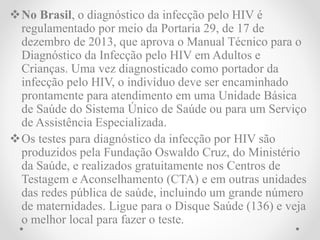 No Brasil, o diagnóstico da infecção pelo HIV é
regulamentado por meio da Portaria 29, de 17 de
dezembro de 2013, que aprova o Manual Técnico para o
Diagnóstico da Infecção pelo HIV em Adultos e
Crianças. Uma vez diagnosticado como portador da
infecção pelo HIV, o indivíduo deve ser encaminhado
prontamente para atendimento em uma Unidade Básica
de Saúde do Sistema Único de Saúde ou para um Serviço
de Assistência Especializada.
Os testes para diagnóstico da infecção por HIV são
produzidos pela Fundação Oswaldo Cruz, do Ministério
da Saúde, e realizados gratuitamente nos Centros de
Testagem e Aconselhamento (CTA) e em outras unidades
das redes pública de saúde, incluindo um grande número
de maternidades. Ligue para o Disque Saúde (136) e veja
o melhor local para fazer o teste.
 