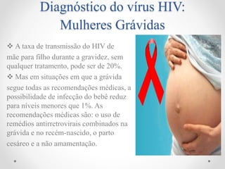Diagnóstico do vírus HIV:
Mulheres Grávidas
 A taxa de transmissão do HIV de
mãe para filho durante a gravidez, sem
qualquer tratamento, pode ser de 20%.
 Mas em situações em que a grávida
segue todas as recomendações médicas, a
possibilidade de infecção do bebê reduz
para níveis menores que 1%. As
recomendações médicas são: o uso de
remédios antirretrovirais combinados na
grávida e no recém-nascido, o parto
cesáreo e a não amamentação.
 
