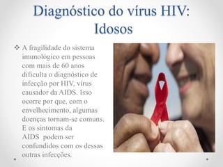Diagnóstico do vírus HIV:
Idosos
 A fragilidade do sistema
imunológico em pessoas
com mais de 60 anos
dificulta o diagnóstico de
infecção por HIV, vírus
causador da AIDS. Isso
ocorre por que, com o
envelhecimento, algumas
doenças tornam-se comuns.
E os sintomas da
AIDS podem ser
confundidos com os dessas
outras infecções.
 