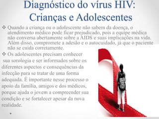Diagnóstico do vírus HIV:
Crianças e Adolescentes
 Quando a criança ou o adolescente não sabem da doença, o
atendimento médico pode ficar prejudicado, pois a equipe médica
não conversa abertamente sobre a AIDS e suas implicações na vida.
Além disso, compromete a adesão e o autocuidado, já que o paciente
não se cuida corretamente.
 Os adolescentes precisam conhecer
sua sorologia e ser informados sobre os
diferentes aspectos e consequências da
infecção para se tratar de uma forma
adequada. É importante nesse processo o
apoio da família, amigos e dos médicos,
porque ajuda o jovem a compreender sua
condição e se fortalecer apesar da nova
realidade.
 
