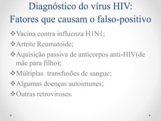 Diagnóstico do vírus HIV:
Fatores que causam o falso-positivo
Vacina contra influenza H1N1;
Artrite Reumatoide;
Aquisição passiva de anticorpos anti-HIV(de
mãe para filho);
Múltiplas transfusões de sangue;
Algumas doenças autoimunes;
Outras retroviroses.
 