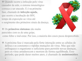  Quando ocorre a infecção pelo vírus
causador da aids, o sistema imunológico
começa a ser atacado. E é na primeira
fase, chamada de infecção aguda,
que ocorre a incubação do HIV,
tempo da exposição ao vírus até
o surgimento dos primeiros sinais da doença.
 Os primeiros sintomas são muito
parecidos com os de uma gripe,
como febre e mal-estar. Por isso, a maioria dos casos passa despercebido.
 A próxima fase é marcada pela forte interação entre as células de
defesa e as constantes e rápidas mutações do vírus. Mas que não
enfraquece o organismo o suficiente para permitir novas doenças,
pois os vírus amadurecem e morrem de forma equilibrada. Esse
período, que pode durar muitos anos, é chamado de assintomático.
 