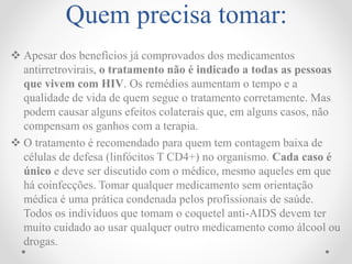 Quem precisa tomar:
 Apesar dos benefícios já comprovados dos medicamentos
antirretrovirais, o tratamento não é indicado a todas as pessoas
que vivem com HIV. Os remédios aumentam o tempo e a
qualidade de vida de quem segue o tratamento corretamente. Mas
podem causar alguns efeitos colaterais que, em alguns casos, não
compensam os ganhos com a terapia.
 O tratamento é recomendado para quem tem contagem baixa de
células de defesa (linfócitos T CD4+) no organismo. Cada caso é
único e deve ser discutido com o médico, mesmo aqueles em que
há coinfecções. Tomar qualquer medicamento sem orientação
médica é uma prática condenada pelos profissionais de saúde.
Todos os indivíduos que tomam o coquetel anti-AIDS devem ter
muito cuidado ao usar qualquer outro medicamento como álcool ou
drogas.
 