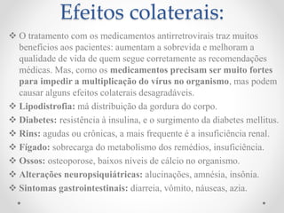 Efeitos colaterais:
 O tratamento com os medicamentos antirretrovirais traz muitos
benefícios aos pacientes: aumentam a sobrevida e melhoram a
qualidade de vida de quem segue corretamente as recomendações
médicas. Mas, como os medicamentos precisam ser muito fortes
para impedir a multiplicação do vírus no organismo, mas podem
causar alguns efeitos colaterais desagradáveis.
 Lipodistrofia: má distribuição da gordura do corpo.
 Diabetes: resistência à insulina, e o surgimento da diabetes mellitus.
 Rins: agudas ou crônicas, a mais frequente é a insuficiência renal.
 Fígado: sobrecarga do metabolismo dos remédios, insuficiência.
 Ossos: osteoporose, baixos níveis de cálcio no organismo.
 Alterações neuropsiquiátricas: alucinações, amnésia, insônia.
 Sintomas gastrointestinais: diarreia, vômito, náuseas, azia.
 
