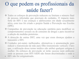 O que podem os profissionais da
saúde fazer?
 Todos os esforços de prevenção reduzem ou limitam o número final
de pessoas infectadas que precisam de cuidados. O impacto mais
forte do HIV é nas crianças e adolescentes em idade sexualmente
ativa, com isso foi criado o projeto Saúde e Prevenção nas Escolas
(SPE).
 Campanhas de prevenção na educação sanitária para modificar os
comportamentos sexuais ou de consumo de drogas e para incentivar
a adoção de medidas protetoras .
 A detecção de outras DST, uma vez que essas doenças ajudam a
transmitir o HIV.
 Cuidados pré-natais melhorados, alternativas à amamentação para
reduzir a transmissão de mãe para filho (transmissão vertical). Claro
que, a utilização desse termo médico não atribui qualquer estigma à
mulher. Os esforços de prevenção só terão sucesso num ambiente
onde as pessoas com HIV/AIDS não forem discriminadas e onde o
HIV não for estigmatizado.
 