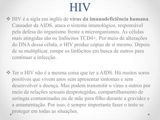 HIV
 HIV é a sigla em inglês de vírus da imunodeficiência humana.
Causador da AIDS, ataca o sistema imunológico, responsável
pela defesa do organismo frente a microrganismos. As células
mais atingidas são os linfócitos TCD4+. Por meio de alterações
do DNA dessa célula, o HIV produz cópias de si mesmo. Depois
de se multiplicar, rompe os linfócitos em busca de outros para
continuar a infecção.
 Ter o HIV não é a mesma coisa que ter a AIDS. Há muitos soros
positivos que vivem anos sem apresentar sintomas e sem
desenvolver a doença. Mas podem transmitir o vírus a outros por
meio de relações sexuais desprotegidas, compartilhamento de
seringas contaminadas ou de mãe para filho durante a gravidez e
a amamentação. Por isso, é sempre importante fazer o teste se
proteger em todas as situações.
 