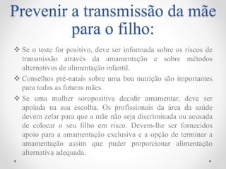 Prevenir a transmissão da mãe
para o filho:
 Se o teste for positivo, deve ser informada sobre os riscos de
transmissão através da amamentação e sobre métodos
alternativos de alimentação infantil.
 Conselhos pré-natais sobre uma boa nutrição são importantes
para todas as futuras mães.
 Se uma mulher soropositiva decidir amamentar, deve ser
apoiada na sua escolha. Os profissionais da área da saúde
devem zelar para que a mãe não seja discriminada ou acusada
de colocar o seu filho em risco. Devem-lhe ser fornecidos
apoio para a amamentação exclusiva e a opção de terminar a
amamentação assim que puder proporcionar alimentação
alternativa adequada.
 