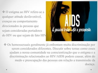  O estigma ao HIV refere-se a
qualquer atitude desfavorável,
crenças ou comportamento
direcionados às pessoas que
sejam consideradas portadores
do HIV ou que sejam de fato HIV.
 Os homossexuais geralmente já enfrentam muita discriminação por
serem considerados diferentes. Discutir sobre temas como esses
ajudam a nossa comunidade na conscientização que o estigma e a
discriminação relacionados ao HIV/AIDS podem causar, além do
medo e preocupação das pessoas em relação a transmissão da
doença.
 