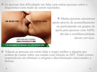  As pessoas têm dificuldade em falar com outras pessoas sobre o
diagnóstico com medo de serem rejeitados.
 Muitas pessoas encontram
apoio através de aconselhamento
ou participando em grupos de
apoio para pessoas com AIDS,
devido a confidencialidade
desses serviços.
 Educar as pessoas em como lidar e reagir melhor à alguém que
acabou de contar sobre seu estado com relação ao HIV. Todos somos
responsáveis em eliminar o estigma e discriminação relacionados a
doença.
 