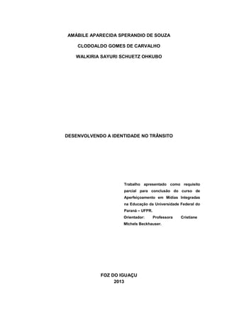 AMÁBILE APARECIDA SPERANDIO DE SOUZA
CLODOALDO GOMES DE CARVALHO
WALKIRIA SAYURI SCHUETZ OHKUBO
DESENVOLVENDO A IDENTIDADE NO TRÂNSITO
Trabalho apresentado como requisito
parcial para conclusão do curso de
Aperfeiçoamento em Mídias Integradas
na Educação da Universidade Federal do
Paraná – UFPR.
Orientador: Professora Cristiane
MIchels Beckhauser.
FOZ DO IGUAÇU
2013
 