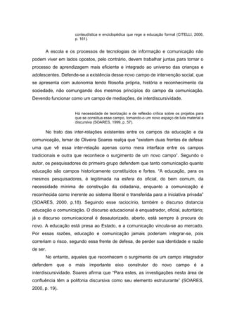 conteudística e enciclopédica que rege a educação formal (CITELLI, 2006,
p. 161).
A escola e os processos de tecnologias de informação e comunicação não
podem viver em lados opostos, pelo contrário, devem trabalhar juntas para tornar o
processo de aprendizagem mais eficiente e integrado ao universo das crianças e
adolescentes. Defende-se a existência desse novo campo de intervenção social, que
se apresenta com autonomia tendo filosofia própria, história e reconhecimento da
sociedade, não comungando dos mesmos princípios do campo da comunicação.
Devendo funcionar como um campo de mediações, de interdiscursividade.
Há necessidade de teorização e de reflexão crítica sobre os projetos para
que se constitua esse campo, tornando-o um novo espaço de luta material e
discursiva (SOARES, 1999, p. 57).
No trato das inter-relações existentes entre os campos da educação e da
comunicação, Ismar de Oliveira Soares realça que “existem duas frentes de defesa:
uma que vê essa inter-relação apenas como mera interface entre os campos
tradicionais e outra que reconhece o surgimento de um novo campo”. Segundo o
autor, os pesquisadores do primeiro grupo defendem que tanto comunicação quanto
educação são campos historicamente constituídos e fortes. “A educação, para os
mesmos pesquisadores, é legitimada na esfera do oficial, do bem comum, da
necessidade mínima de construção da cidadania, enquanto a comunicação é
reconhecida como inerente ao sistema liberal e transferida para a iniciativa privada”
(SOARES, 2000, p.18). Seguindo esse raciocínio, também o discurso distancia
educação e comunicação. O discurso educacional é enquadrador, oficial, autoritário;
já o discurso comunicacional é desautorizado, aberto, está sempre à procura do
novo. A educação está presa ao Estado, e a comunicação vincula-se ao mercado.
Por essas razões, educação e comunicação jamais poderiam integrar-se, pois
correriam o risco, segundo essa frente de defesa, de perder sua identidade e razão
de ser.
No entanto, aqueles que reconhecem o surgimento de um campo integrador
defendem que o mais importante eixo construtor do novo campo é a
interdiscursividade. Soares afirma que “Para estes, as investigações nesta área de
confluência têm a polifonia discursiva como seu elemento estruturante” (SOARES,
2000, p. 19).
 