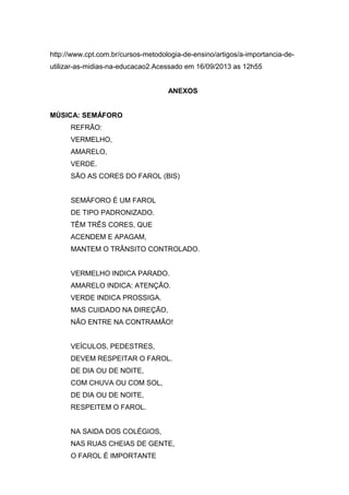 http://www.cpt.com.br/cursos-metodologia-de-ensino/artigos/a-importancia-de-
utilizar-as-midias-na-educacao2.Acessado em 16/09/2013 as 12h55
ANEXOS
MÚSICA: SEMÁFORO
REFRÃO:
VERMELHO,
AMARELO,
VERDE.
SÃO AS CORES DO FAROL (BIS)
SEMÁFORO É UM FAROL
DE TIPO PADRONIZADO.
TÊM TRÊS CORES, QUE
ACENDEM E APAGAM,
MANTEM O TRÂNSITO CONTROLADO.
VERMELHO INDICA PARADO.
AMARELO INDICA: ATENÇÃO.
VERDE INDICA PROSSIGA.
MAS CUIDADO NA DIREÇÃO,
NÃO ENTRE NA CONTRAMÃO!
VEÍCULOS, PEDESTRES,
DEVEM RESPEITAR O FAROL.
DE DIA OU DE NOITE,
COM CHUVA OU COM SOL,
DE DIA OU DE NOITE,
RESPEITEM O FAROL.
NA SAIDA DOS COLÉGIOS,
NAS RUAS CHEIAS DE GENTE,
O FAROL É IMPORTANTE
 