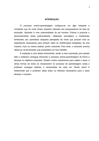 3
INTRODUÇÃO
O processo ensino-aprendizagem configura-se em algo intrigante e
envolvente que há muito tempo desperta interesse dos pesquisadores da área da
educação. Aprender é uma potencialidade do ser humano. Ensinar é propiciar o
desenvolvimento desta potencialidade, intelectual, psicológica e moralmente,
fornecendo aos aprendizes situações planejadas de modo que possam viver as
experiências necessárias para produzir neles as modificações desejadas, de uma
maneira, mais ou menos estável, porém crescente. Para tanto, o educador precisa
utilizar-se de ferramentas que possibilitem um bom trabalho.
A avaliação é uma destas ferramentas, senão a mais importante, pois através
dela o professor consegue direcionar o processo ensino-aprendizagem de forma a
alcançar os objetivos propostos. Existem muitos mecanismos para avaliar o aluno, e
várias formas de todos se incorporarem no processo de aprendizagem, basta o
professor conseguir detectar a necessidade de cada um. Sendo assim é
fundamental que o professor utilize todos os métodos necessários para o aluno
alcançar o sucesso.
 