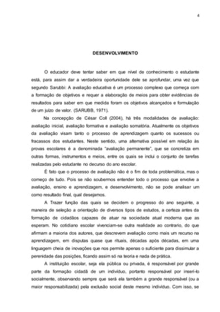 4
DESENVOLVIMENTO
O educador deve tentar saber em que nível de conhecimento o estudante
está, para assim dar a verdadeira oportunidade dele se aprofundar, uma vez que
segundo Sarubbi: A avaliação educativa é um processo complexo que começa com
a formação de objetivos e requer a elaboração de meios para obter evidências de
resultados para saber em que medida foram os objetivos alcançados e formulação
de um juízo de valor. (SARUBB, 1971).
Na concepção de César Coll (2004), há três modalidades de avaliação:
avaliação inicial, avaliação formativa e avaliação somatória. Atualmente os objetivos
da avaliação visam tanto o processo de aprendizagem quanto os sucessos ou
fracassos dos estudantes. Neste sentido, uma alternativa possível em relação às
provas escolares é a denominada “avaliação permanente”, que se concretiza em
outras formas, instrumentos e meios, entre os quais se inclui o conjunto de tarefas
realizadas pelo estudante no decurso do ano escolar.
É fato que o processo de avaliação não é o fim de toda problemática, mas o
começo de tudo. Pois se não soubermos entender todo o processo que envolve a
avaliação, ensino e aprendizagem, e desenvolvimento, não se pode analisar um
como resultado final, qual desejamos.
A Trazer função das quais se decidem o progresso do ano seguinte, a
maneira de seleção a orientação de diversos tipos de estudos, a certeza antes da
formação de cidadãos capazes de atuar na sociedade atual moderna que as
esperam. No cotidiano escolar vivenciam-se outra realidade ao contrario, do que
afirmam a maioria dos autores, que descrevem avaliação como mais um recurso na
aprendizagem, em disputas quase que rituais, décadas após décadas, em uma
linguagem cheia de inovações que nos permite apenas o suficiente para dissimular a
perenidade das posições, ficando assim só na teoria e nada de prática.
A instituição escolar, seja ela pública ou privada, é responsável por grande
parte da formação cidadã de um indivíduo, portanto responsável por inseri-lo
socialmente, observando sempre que será ela também a grande responsável (ou a
maior responsabilizada) pela exclusão social deste mesmo indivíduo. Com isso, se
 