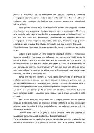 5
justifica a importância de se estabelecer nas escolas projetos e propostas
pedagógicas coerentes com o contexto social onde estão inseridas com vistas em
melhorias e/ou mudanças significativas que propiciem crescimento educacional,
cultural e social.
Todo projeto escolar deve estabelecer com clareza, uma proposta filosófica
de educação; uma proposta pedagógica coerente com os pressupostos filosóficos;
uma proposta metodológica que viabilize a consecução uma proposta curricular, que
por sua vez, deve ser determinada, considerando os aspectos filosóficos,
pedagógicos e metodológicos assumidos, para que, finalmente, seja possível
estabelecer uma proposta de avaliação condizente com todo o projeto da escola.
Posso lembra-me claramente de minha vida escolar, desde o pré-escolar até os dias
atuais.
Estudei o pré-escolar um uma escolinha Municipal próxima a minha casa,
fazíamos desenhos, colávamos em barbantes, etc.. eu sempre gostei muito de
comer, e lembro bem dos recreios...Tive uma tia marcante, em que ela me pôs
sozinha ao final da aula em uma cadeira, em que eu só sairia de lá no momento em
que conseguisse escrever meu nome com o “I”, sem que fosse com letras de forma,
com muito esforço e escrever por várias vezes enfim consegui, neste dia já estava
quase escurecendo, e recordo-me bem.
Tendo em vista que sempre fui muito ligeira, normalmente, eu terminava as
avalições primeiro, e sempre que algum coleguinha entregava primeiro que eu,
perdia concentração e me preocupava com horário, com medo de a sirene tocar e
eu não conseguir responder todas, eis motivo pelo qual sempre me adiantei.
Até os meus15 ano sempre gostei de sentar bem na frente, normalmente tive notas
boas, português então, encantada pelo mistério que a língua apresenta a cada
momento.
Até a oitava série, não me permitia tirar 7, sempre gostei de tirar as melhores
notas, de 8 para cima. Gosto de avaliação, o único problema é que sou afobada por
natureza, e um dia antes já sinto a ansiedade roer meu estômago, que se prolonga
até o dia do resultado.
Quando entrei para o 2º grau já podia controlar uma boa parcela do
nervosismo, com uma parcela ainda maior de responsabilidade.
Em experiências com as avaliações quando cursei minha primeira graduação, tive
resultados assustadores nos primeiros exames; mas após aquele período de
 