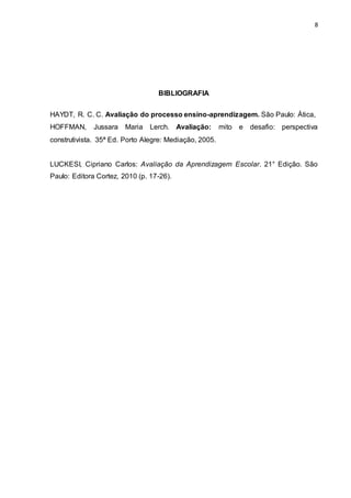 8
BIBLIOGRAFIA
HAYDT, R. C. C. Avaliação do processo ensino-aprendizagem. São Paulo: Ática,
HOFFMAN, Jussara Maria Lerch. Avaliação: mito e desafio: perspectiva
construtivista. 35ª Ed. Porto Alegre: Mediação, 2005.
LUCKESI, Cipriano Carlos: Avaliação da Aprendizagem Escolar. 21° Edição. São
Paulo: Editora Cortez, 2010 (p. 17-26).
 