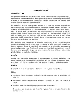 PLAN ESTRATÉGICO
INTRODUCCIÓN
Las personas con buena salud emocional están conscientes de sus pensamientos,
sentimientos y comportamientos. Han aprendido maneras saludables para afrontar
el estrés y los problemas que hacen parte de una vida normal. Se sienten bien
consigo mismas y tienen relaciones sanas.
Sin embargo, muchas cosas pueden ocurrir en la vida que pueden perturbar su
salud emocional y provocar sentimientos fuertes de tristeza, estrés o ansiedad. Al
aparecer estos sentimientos su cuerpo responde a la manera como usted piensa,
siente y actúa. Esto con frecuencia se denomina la conexión mente y cuerpo.
Cuando usted está estresado, ansioso o enojado, su cuerpo trata de decirle que
algo no anda bien. Por ejemplo, una presión arterial elevada o una úlcera
estomacal podría desarrollarse después de un evento particularmente estresante,
tal como la muerte de un ser querido.
Para aminorar este malestar en la población es que uno de los ejes estratégicos
que pretende desarrollar la Universidad es mejorar la salud emocional a través de
talleres prácticos donde se proyecte la participación de la universidad dentro de la
comunidad para así poder fortalecer la salud emocional de la población en general
teniendo una población preparada emocionalmente para afrontar situaciones
problemáticas en cualquier momento.
MISIÓN
Somos una Institución Formadora de profesionales de calidad teniendo a la
Investigación como herramienta fundamental en los campos de Comunicación,
Educación y Sociología, con visión crítica y creativa, promotora del cambio social.
VISIÓN
Líder en la formación Profesional del talento humano, éticamente eficaz.
FODA
 Se cuenta con profesionales e infraestructura disponible para la realización de
talleres.
 Se observa un alto porcentaje de agresión y maltrato en contra de mujeres y
niños.
 Iniciativa de la universidad por proyectarse a la comunidad.
 Incremento del porcentaje de violencia y psicopatías en el departamento de
Lambayeque.
 