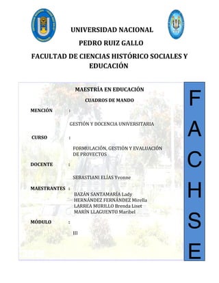 UNIVERSIDAD NACIONAL
PEDRO RUIZ GALLO
FACULTAD DE CIENCIAS HISTÓRICO SOCIALES Y
EDUCACIÓN
MAESTRÍA EN EDUCACIÓN
CUADROS DE MANDO
MENCIÓN :
GESTIÓN Y DOCENCIA UNIVERSITARIA
CURSO :
FORMULACIÓN, GESTIÓN Y EVALUACIÓN
DE PROYECTOS
DOCENTE :
SEBASTIANI ELÍAS Yvonne
MAESTRANTES :
BAZÁN SANTAMARÍA Lady
HERNÁNDEZ FERNÁNDEZ Mirella
LARREA MURILLO Brenda Liset
MARÍN LLAGUENTO Maribel
MÓDULO :
III
F
A
C
H
S
E
 