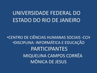 UNIVERSIDADE FEDERAL DO
ESTADO DO RIO DE JANEIRO
•CENTRO DE CIÊNCIAS HUMANAS SOCIAIS -CCH
•DISCIPLINA: INFORMÁTICA E EDUCAÇÃO
PARTICIPANTES
MIQUELINA CAMPOS CORRÊA
MÔNICA DE JESUS
 