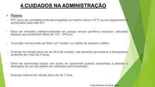 4.CUIDADOS NA ADMINISTRAÇÃO
 Plasma
 PFC deve ser completamente descongelado em banho-maria a 37°C ou em equipamentos
apropriados para este fim;
 Deve ser infundido preferencialmente em acesso venoso periférico exclusivo, utilizando
equipos que contenham filtros de 170 – 200 μm;
 A punção venosa pode ser feita com “scalps” ou cateter de pequeno calibre;
 O tempo de infusão deve ser de 30 a 60 minutos, não devendo permanecer a temperatura
ambiente por mais de 2 horas;
 Deve ser examinada bolsas com sinais de vazamento quando submetidas à pressão e
alterações de cor não podem ser utilizadas para transfusão;
 O tempo máximo de infusão deve ser de 1 hora.
Fonte: Ministério da Saúde, 2010
 