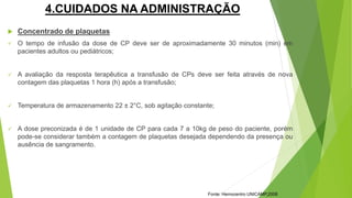4.CUIDADOS NA ADMINISTRAÇÃO
 Concentrado de plaquetas
 O tempo de infusão da dose de CP deve ser de aproximadamente 30 minutos (min) em
pacientes adultos ou pediátricos;
 A avaliação da resposta terapêutica a transfusão de CPs deve ser feita através de nova
contagem das plaquetas 1 hora (h) após a transfusão;
 Temperatura de armazenamento 22 ± 2°C, sob agitação constante;
 A dose preconizada é de 1 unidade de CP para cada 7 a 10kg de peso do paciente, porém
pode-se considerar também a contagem de plaquetas desejada dependendo da presença ou
ausência de sangramento.
Fonte: Hemocentro UNICAMP,2008
 