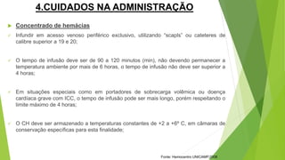 4.CUIDADOS NA ADMINISTRAÇÃO
 Concentrado de hemácias
 Infundir em acesso venoso periférico exclusivo, utilizando “scapls” ou cateteres de
calibre superior a 19 e 20;
 O tempo de infusão deve ser de 90 a 120 minutos (min), não devendo permanecer a
temperatura ambiente por mais de 6 horas, o tempo de infusão não deve ser superior a
4 horas;
 Em situações especiais como em portadores de sobrecarga volêmica ou doença
cardíaca grave com ICC, o tempo de infusão pode ser mais longo, porém respeitando o
limite máximo de 4 horas;
 O CH deve ser armazenado a temperaturas constantes de +2 a +6º C, em câmaras de
conservação específicas para esta finalidade;
Fonte: Hemocentro UNICAMP,2008
 