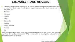 5.REAÇÕES TRANSFUSIONAIS
 Os efeitos adversos das transfusões de sangue e hemoderivados são inevitáveis, porém
os benefícios deste procedimento devem superar os riscos. Os sinais e sintomas mais
freqüentes são:
 Mal-estar
 Tremores
 Calafrios
 Febre
 Taquicardia
 Cianose
 Palidez cutânea
 Vômitos
 Etc.
Lembramos ainda que estes sinais e sintomas são inespecíficos, isto é, para uma definição
específica da reação transfusional (RT) é necessário a investigação laboratorial e o
seguimento clínico do paciente.
Fonte: Hemocentro UNICAMP,2008
 