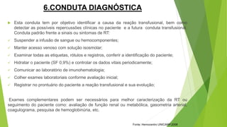 6.CONDUTA DIAGNÓSTICA
 Esta conduta tem por objetivo identificar a causa da reação transfusional, bem como
detectar as possíveis repercussões clínicas no paciente e a futura conduta transfusional.
Conduta padrão frente a sinais ou sintomas de RT:
 Suspender a infusão de sangue ou hemocomponentes;
 Manter acesso venoso com solução isosmolar;
 Examinar todas as etiquetas, rótulos e registros, conferir a identificação do paciente;
 Hidratar o paciente (SF 0,9%) e controlar os dados vitais periodicamente;
 Comunicar ao laboratório de imunohematologia;
 Colher exames laboratoriais conforme avaliação inicial;
 Registrar no prontuário do paciente a reação transfusional e sua evolução;
Exames complementares podem ser necessários para melhor caracterização da RT ou
seguimento do paciente como: avaliação de função renal ou metabólica, gasometria arterial,
coagulograma, pesquisa de hemoglobinúria, etc.
Fonte: Hemocentro UNICAMP,2008
 