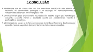 8.CONCLUSÃO
A hemoterapia hoje se constitui em uma das alternativas terapêuticas mais efetivas no
tratamento de determinadas patologias e na reposição de hemocomponentes e
hemoderivados essenciais à manutenção da vida.
A Enfermagem tem papel preponderante no processo de trabalho exigido pela hemoterapia,
porquanto, necessita manter-se atualizada quanto aos procedimentos visando à
qualificação da assistência.
A administração de sangue e de hemocomponentes demanda conhecimento das técnicas de
aplicação, riscos e capacidade de intervir de forma efetiva nas complicações.
 