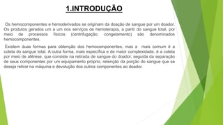 1.INTRODUÇÃO
Os hemocomponentes e hemoderivados se originam da doação de sangue por um doador.
Os produtos gerados um a um nos serviços de hemoterapia, a partir do sangue total, por
meio de processos físicos (centrifugação, congelamento) são denominados
hemocomponentes.
Existem duas formas para obtenção dos hemocomponentes, mas a mais comum é a
coleta do sangue total. A outra forma, mais específica e de maior complexidade, é a coleta
por meio de aférese, que consiste na retirada de sangue do doador, seguida da separação
de seus componentes por um equipamento próprio, retenção da porção do sangue que se
deseja retirar na máquina e devolução dos outros componentes ao doador.
 