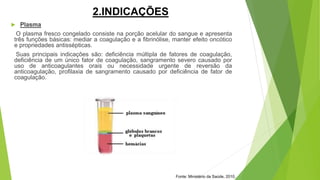 2.INDICAÇÕES
 Plasma
O plasma fresco congelado consiste na porção acelular do sangue e apresenta
três funções básicas: mediar a coagulação e a fibrinólise, manter efeito oncótico
e propriedades antissépticas.
Suas principais indicações são: deficiência múltipla de fatores de coagulação,
deficiência de um único fator de coagulação, sangramento severo causado por
uso de anticoagulantes orais ou necessidade urgente de reversão da
anticoagulação, profilaxia de sangramento causado por deficiência de fator de
coagulação.
Fonte: Ministério da Saúde, 2010.
 