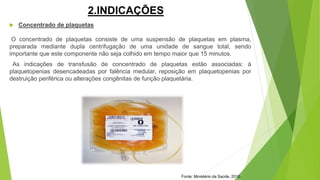 2.INDICAÇÕES
 Concentrado de plaquetas
O concentrado de plaquetas consiste de uma suspensão de plaquetas em plasma,
preparada mediante dupla centrifugação de uma unidade de sangue total, sendo
importante que este componente não seja colhido em tempo maior que 15 minutos.
As indicações de transfusão de concentrado de plaquetas estão associadas: à
plaquetopenias desencadeadas por falência medular, reposição em plaquetopenias por
destruição periférica ou alterações congênitas de função plaquetária.
Fonte: Ministério da Saúde, 2010.
 
