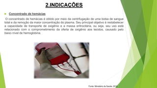 2.INDICAÇÕES
 Concentrado de hemácias
O concentrado de hemácias é obtido por meio da centrifugação de uma bolsa de sangue
total e da remoção da maior concentração do plasma. Seu principal objetivo é restabelecer
a capacidade de transporte de oxigênio e a massa eritrocitária, ou seja, seu uso está
relacionado com o comprometimento da oferta de oxigênio aos tecidos, causado pelo
baixo nível de hemoglobina.
Fonte: Ministério da Saúde, 2010.
 