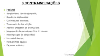 3.CONTRAINDICAÇÕES
 Plasma
 Sangramento sem coagulopatia;
 Quadro de septicemias;
 Queimaduras extensas;
 Tratamento de desnutrição;
 Acelerar processos de cicatrização;
 Manutenção da pressão oncótica do plasma;
 Recomposição de sangue total
 Imunodeficiências;
 Hipovolemias agudas;
 Expansor volêmico.
Fonte: HSL,2010
 